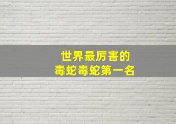 世界最厉害的毒蛇毒蛇第一名