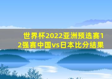 世界杯2022亚洲预选赛12强赛中国vs日本比分结果