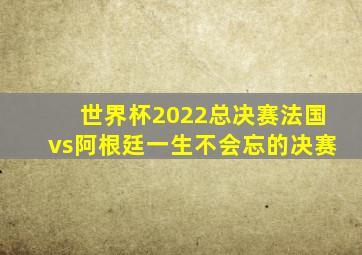 世界杯2022总决赛法国vs阿根廷一生不会忘的决赛