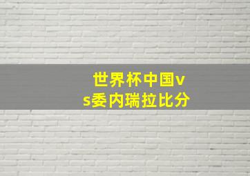 世界杯中国vs委内瑞拉比分