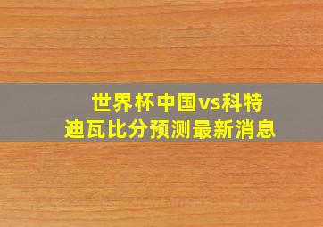 世界杯中国vs科特迪瓦比分预测最新消息