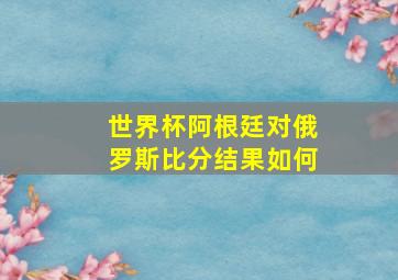 世界杯阿根廷对俄罗斯比分结果如何