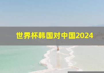 世界杯韩国对中国2024