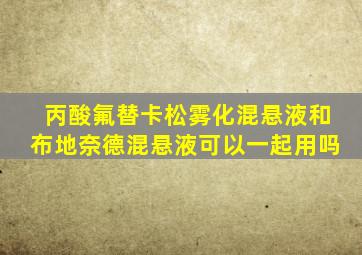 丙酸氟替卡松雾化混悬液和布地奈德混悬液可以一起用吗