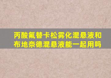 丙酸氟替卡松雾化混悬液和布地奈德混悬液能一起用吗