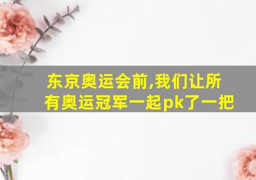 东京奥运会前,我们让所有奥运冠军一起pk了一把