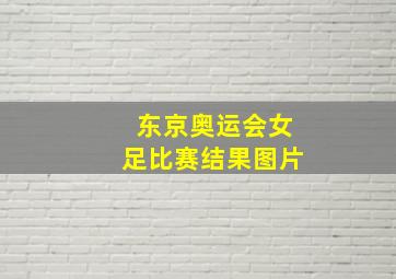 东京奥运会女足比赛结果图片