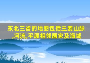 东北三省的地图包括主要山脉,河流,平原相邻国家及海域