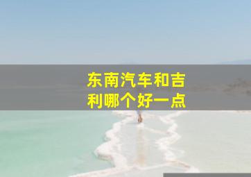 东南汽车和吉利哪个好一点