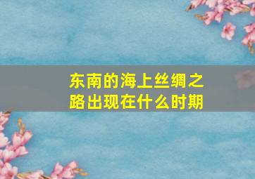 东南的海上丝绸之路出现在什么时期