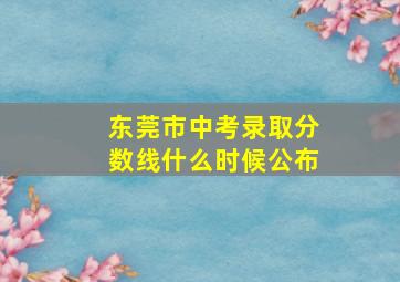 东莞市中考录取分数线什么时候公布