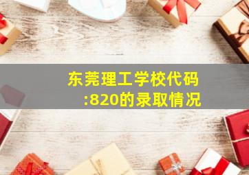 东莞理工学校代码:820的录取情况