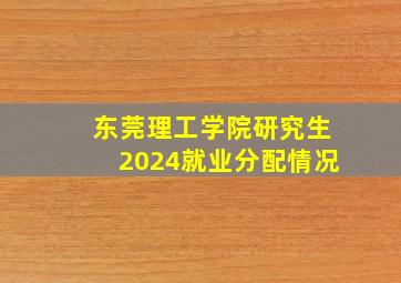 东莞理工学院研究生2024就业分配情况