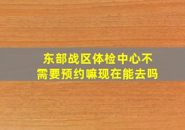 东部战区体检中心不需要预约嘛现在能去吗