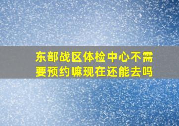 东部战区体检中心不需要预约嘛现在还能去吗