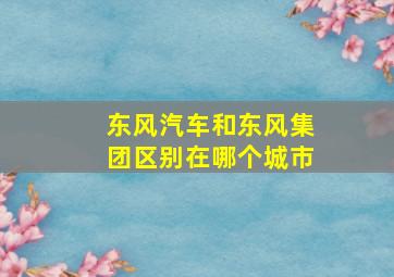 东风汽车和东风集团区别在哪个城市