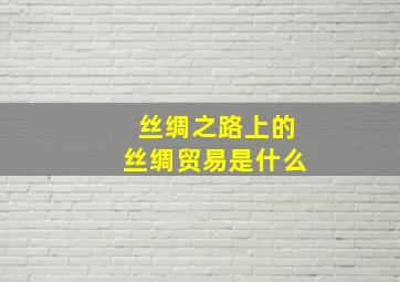 丝绸之路上的丝绸贸易是什么