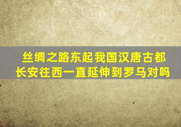 丝绸之路东起我国汉唐古都长安往西一直延伸到罗马对吗