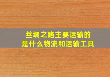 丝绸之路主要运输的是什么物流和运输工具