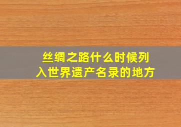 丝绸之路什么时候列入世界遗产名录的地方