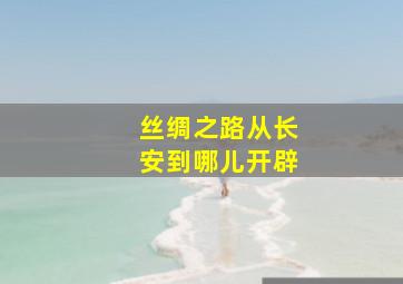 丝绸之路从长安到哪儿开辟