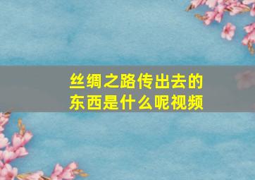 丝绸之路传出去的东西是什么呢视频