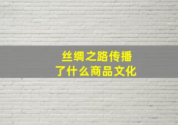 丝绸之路传播了什么商品文化