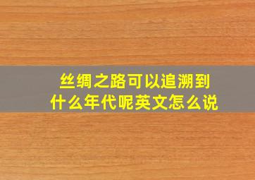 丝绸之路可以追溯到什么年代呢英文怎么说