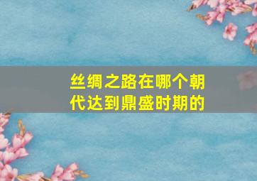 丝绸之路在哪个朝代达到鼎盛时期的