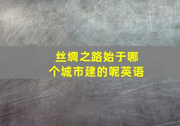 丝绸之路始于哪个城市建的呢英语