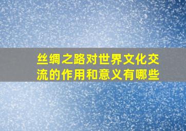 丝绸之路对世界文化交流的作用和意义有哪些