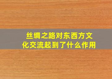 丝绸之路对东西方文化交流起到了什么作用