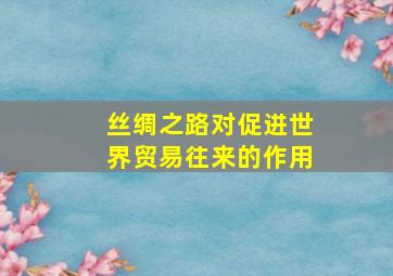 丝绸之路对促进世界贸易往来的作用