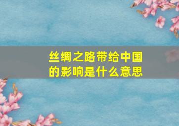 丝绸之路带给中国的影响是什么意思