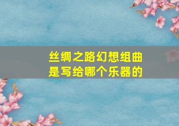 丝绸之路幻想组曲是写给哪个乐器的