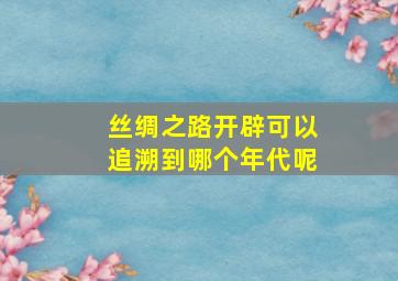 丝绸之路开辟可以追溯到哪个年代呢