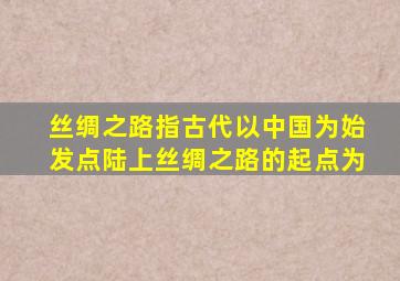 丝绸之路指古代以中国为始发点陆上丝绸之路的起点为