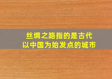 丝绸之路指的是古代以中国为始发点的城市