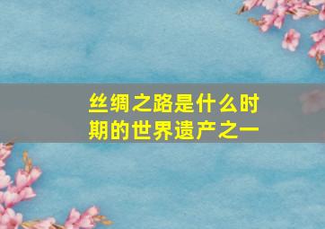 丝绸之路是什么时期的世界遗产之一