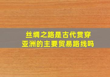 丝绸之路是古代贯穿亚洲的主要贸易路线吗