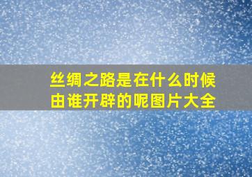 丝绸之路是在什么时候由谁开辟的呢图片大全