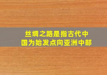 丝绸之路是指古代中国为始发点向亚洲中部