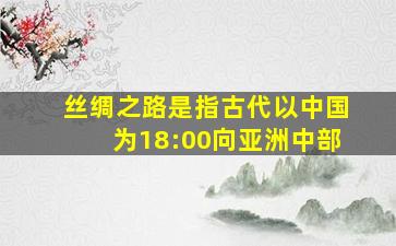 丝绸之路是指古代以中国为18:00向亚洲中部