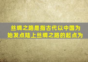 丝绸之路是指古代以中国为始发点陆上丝绸之路的起点为