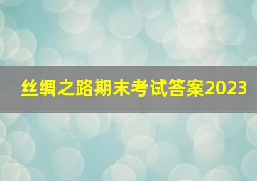 丝绸之路期末考试答案2023