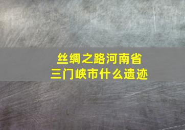 丝绸之路河南省三门峡市什么遗迹