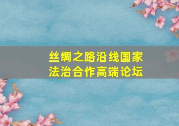 丝绸之路沿线国家法治合作高端论坛