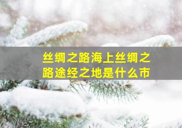 丝绸之路海上丝绸之路途经之地是什么市