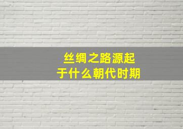 丝绸之路源起于什么朝代时期