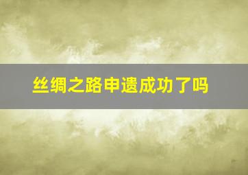 丝绸之路申遗成功了吗